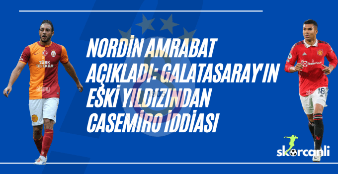 Nordin Amrabat açıkladı: Galatasaray’ın eski yıldızından Casemiro iddiası